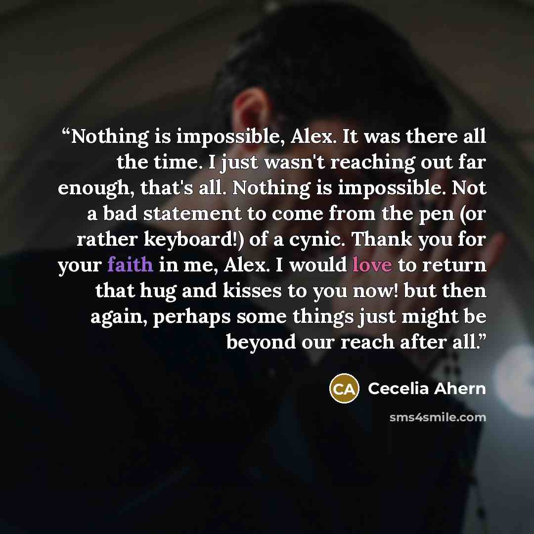 “Nothing is impossible, Alex. It was there all the time. I just wasn't reaching out far enough, that's all. Nothing is impossible. Not a bad statement to come from the pen (or rather keyboard!) of a cynic. Thank you for your faith in me, Alex. I would love to return that hug and kisses to you now!…” quote by Cecelia Ahern