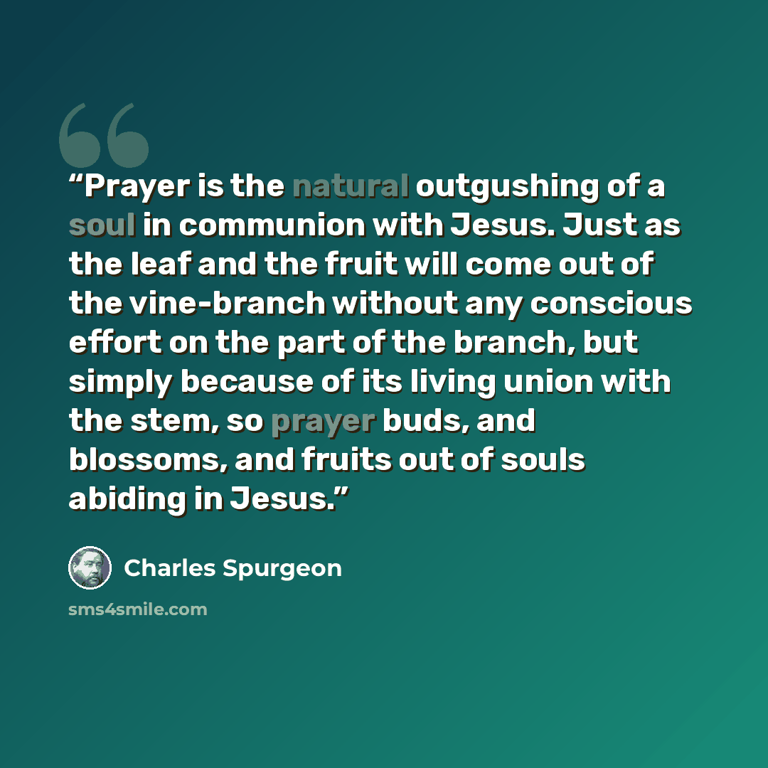 “Prayer is the natural outgushing of a soul in communion with Jesus. Just as the leaf and the fruit will come out of the vine-branch without any conscious effort on the part of the branch, but simply because of its living union with the stem, so prayer buds, and blossoms, and fruits out of souls…” quote by Charles Spurgeon