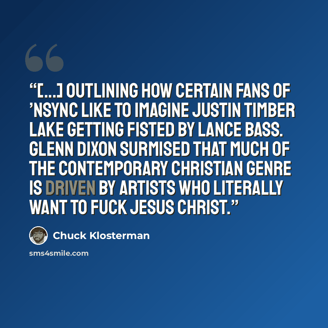 “[...] outlining how certain fans of ’NSYNC like to imagine Justin Timber lake getting fisted by Lance Bass. Glenn Dixon surmised that much of the Contemporary Christian genre is driven by artists who literally want to fuck Jesus Christ.” quote by Chuck Klosterman