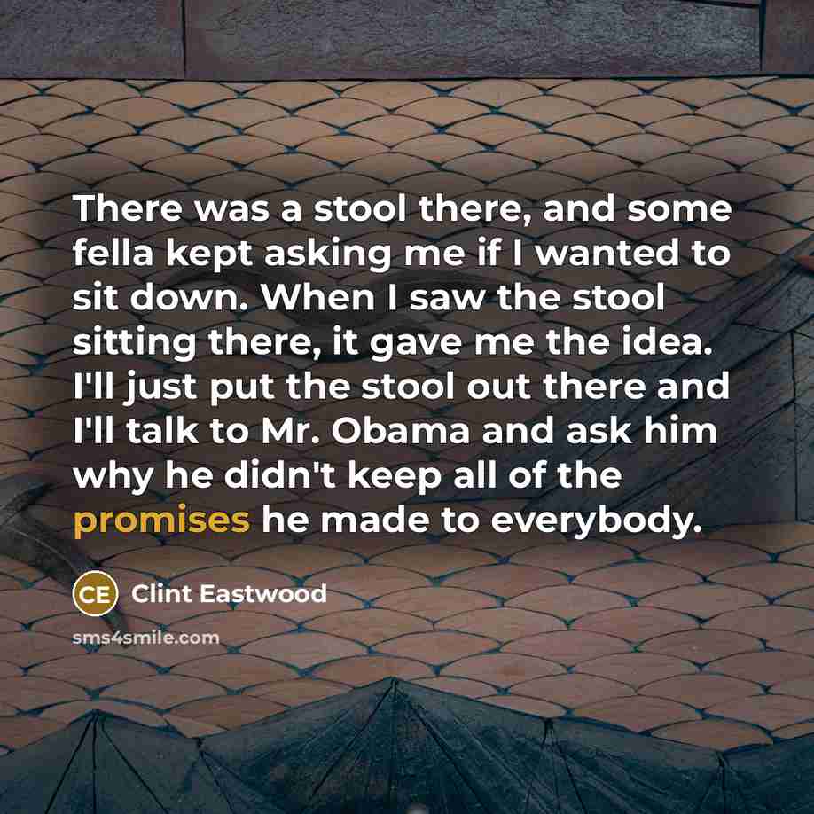“There was a stool there, and some fella kept asking me if I wanted to sit down. When I saw the stool sitting there, it gave me the idea. I'll just put the stool out there and I'll talk to Mr. Obama and ask him why he didn't keep all of the promises he made to everybody.” quote by Clint Eastwood