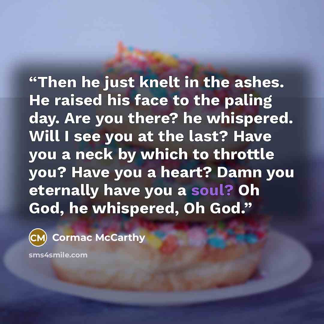 “Then he just knelt in the ashes. He raised his face to the paling day. Are you there? he whispered. Will I see you at the last? Have you a neck by which to throttle you? Have you a heart? Damn you eternally have you a soul? Oh God, he whispered, Oh God.” quote by Cormac McCarthy