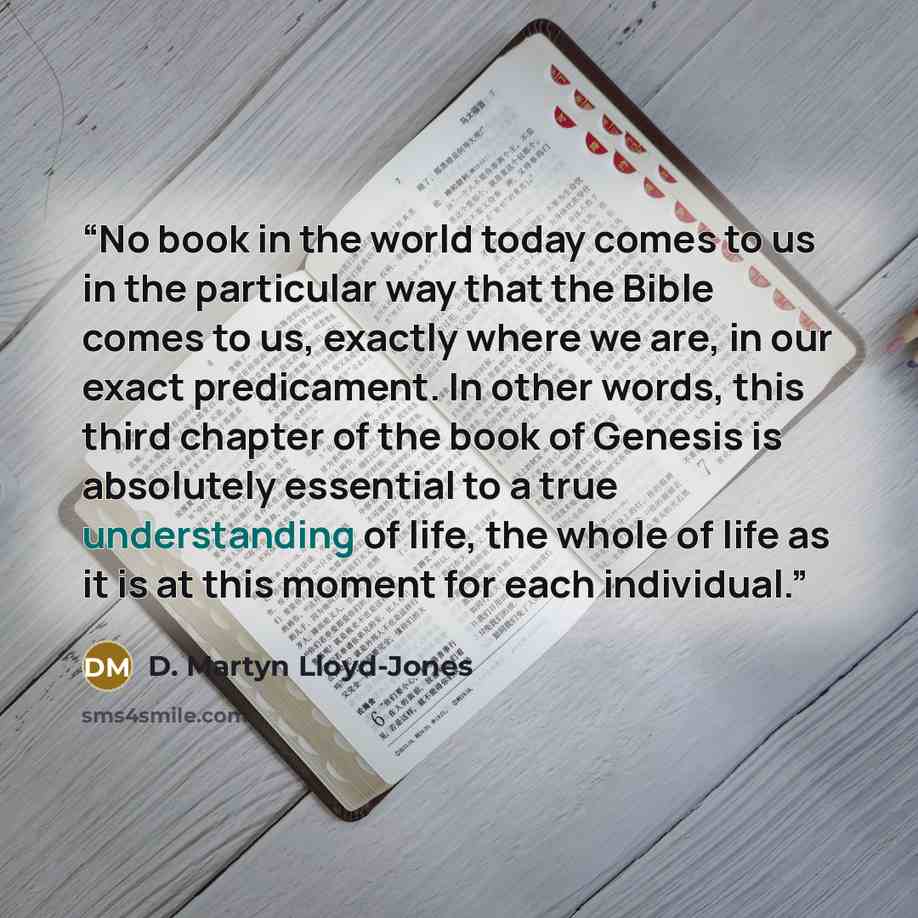 “No book in the world today comes to us in the particular way that the Bible comes to us, exactly where we are, in our exact predicament. In other words, this third chapter of the book of Genesis is absolutely essential to a true understanding of life, the whole of life as it is at this moment for…” quote by D. Martyn Lloyd-Jones