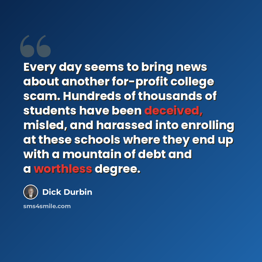 “Every day seems to bring news about another for-profit college scam. Hundreds of thousands of students have been deceived, misled, and harassed into enrolling at these schools where they end up with a mountain of debt and a worthless degree.” quote by Dick Durbin