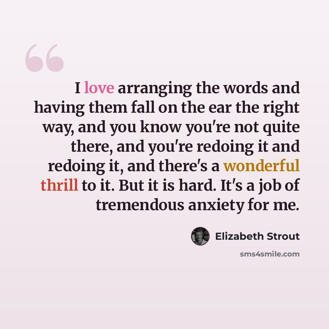 “I love arranging the words and having them fall on the ear the right way, and you know you're not quite there, and you're redoing it and redoing it, and there's a wonderful thrill to it. But it is hard. It's a job of tremendous anxiety for me.” quote by Elizabeth Strout
