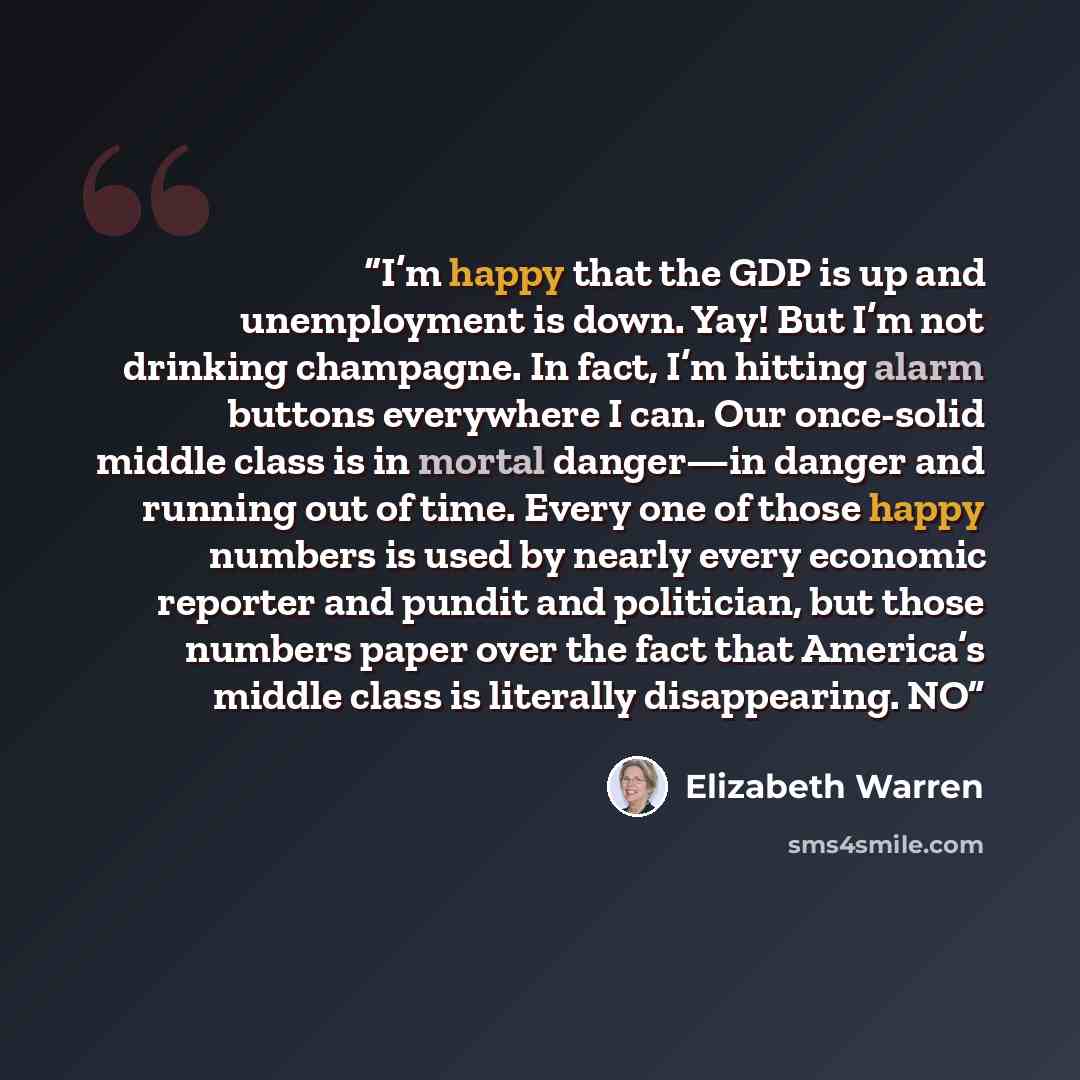 “I’m happy that the GDP is up and unemployment is down. Yay! But I’m not drinking champagne. In fact, I’m hitting alarm buttons everywhere I can. Our once-solid middle class is in mortal danger—in danger and running out of time. Every one of those happy numbers is used by nearly every economic…” quote by Elizabeth Warren