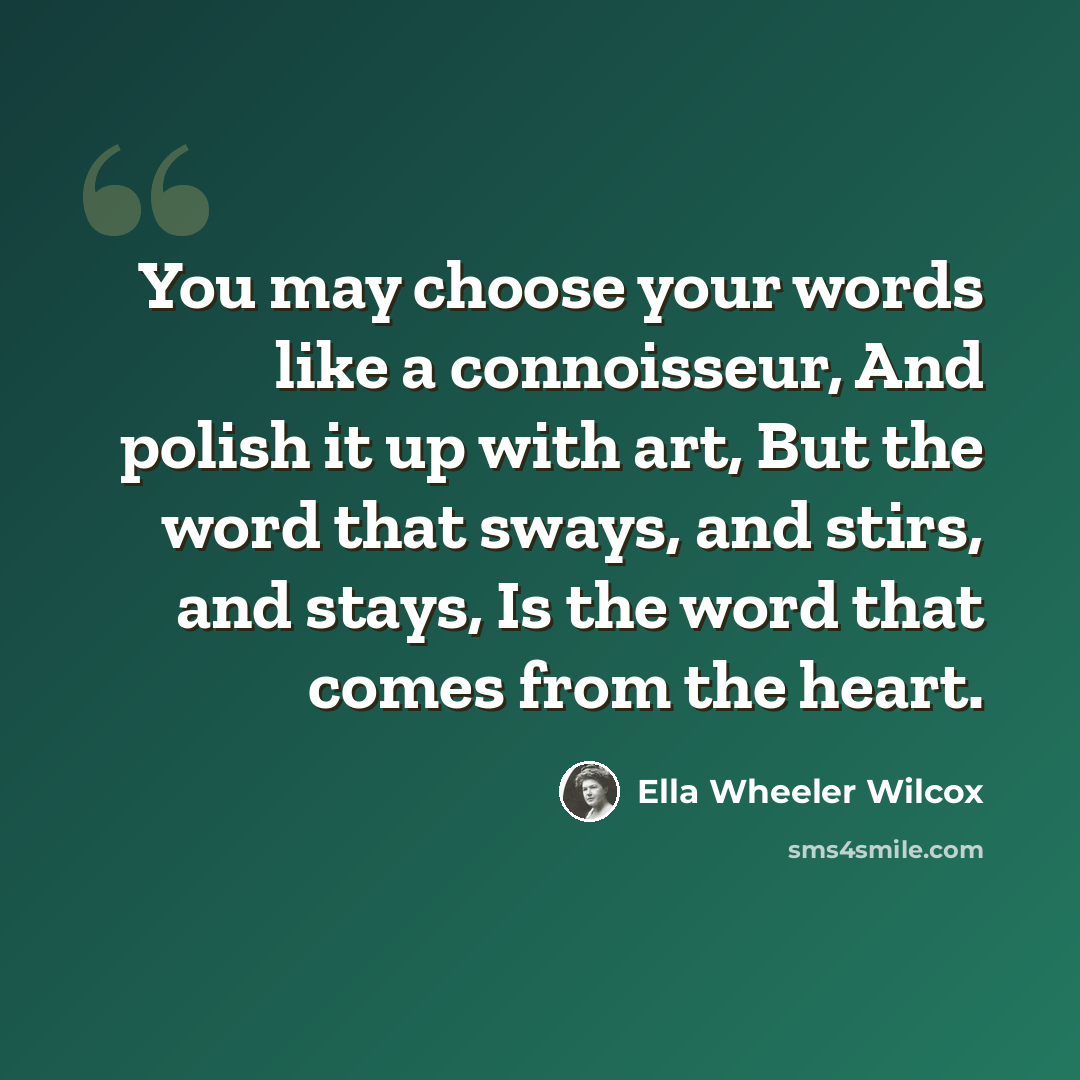 “You may choose your words like a connoisseur, And polish it up with art, But the word that sways, and stirs, and stays, Is the word that comes from the heart.” quote by Ella Wheeler Wilcox