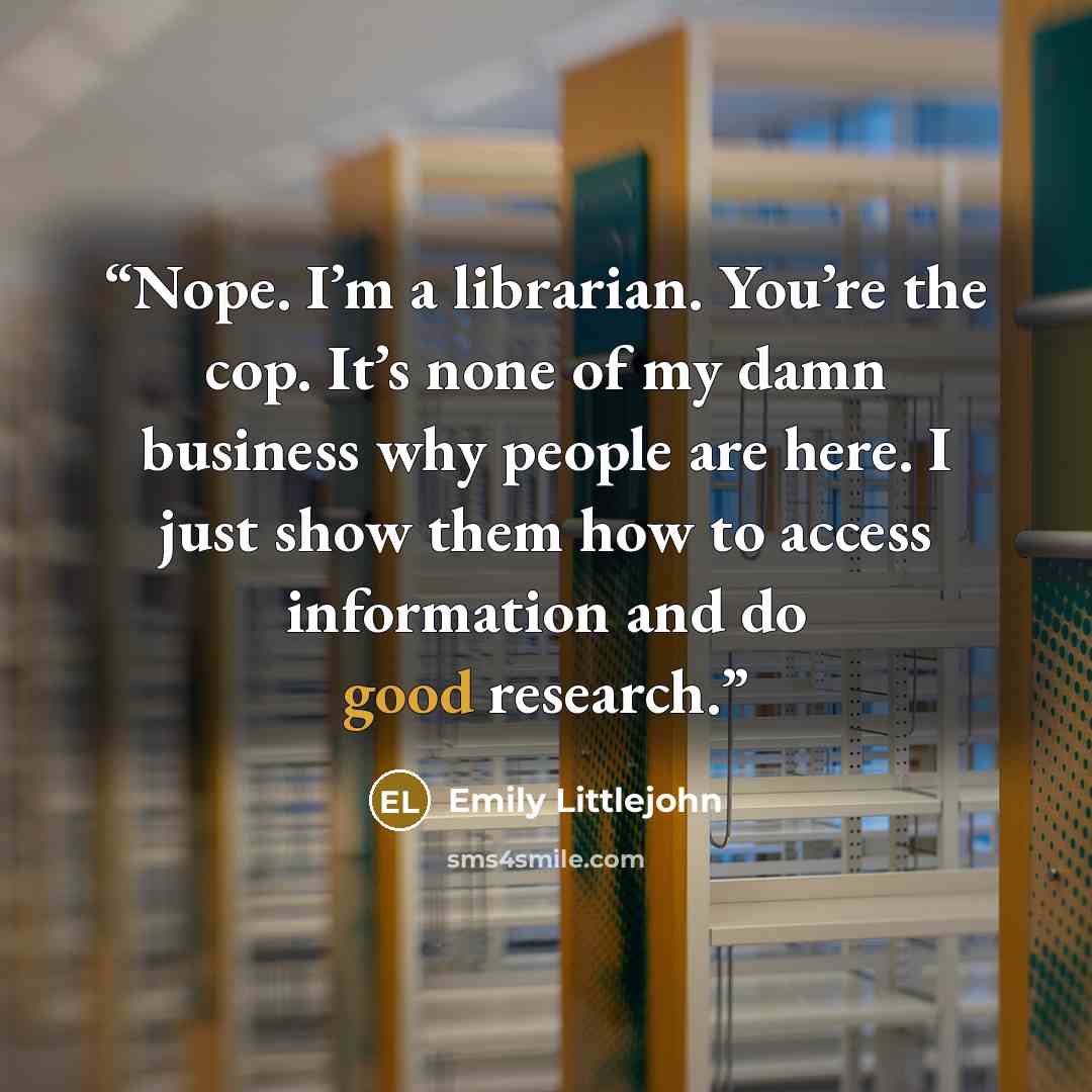 “Nope. I’m a librarian. You’re the cop. It’s none of my damn business why people are here. I just show them how to access information and do good research.” quote by Emily Littlejohn