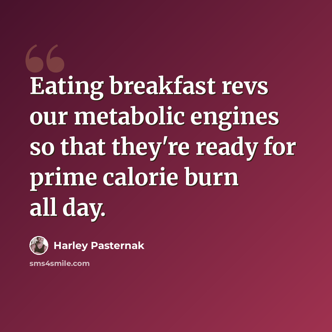 “Eating breakfast revs our metabolic engines so that they're ready for prime calorie burn all day.” quote by Harley Pasternak