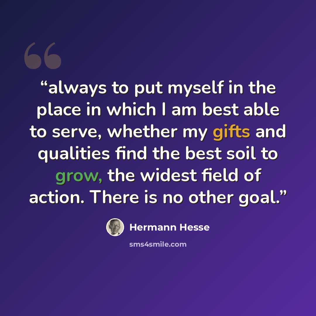 “always to put myself in the place in which I am best able to serve, whether my gifts and qualities find the best soil to grow, the widest field of action. There is no other goal.” quote by Hermann Hesse