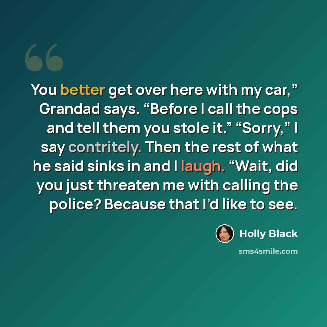 “You better get over here with my car,” Grandad says. “Before I call the cops and tell them you stole it.” “Sorry,” I say contritely. Then the rest of what he said sinks in and I laugh. “Wait, did you just threaten me with calling the police? Because that I’d like to see.” quote by Holly Black