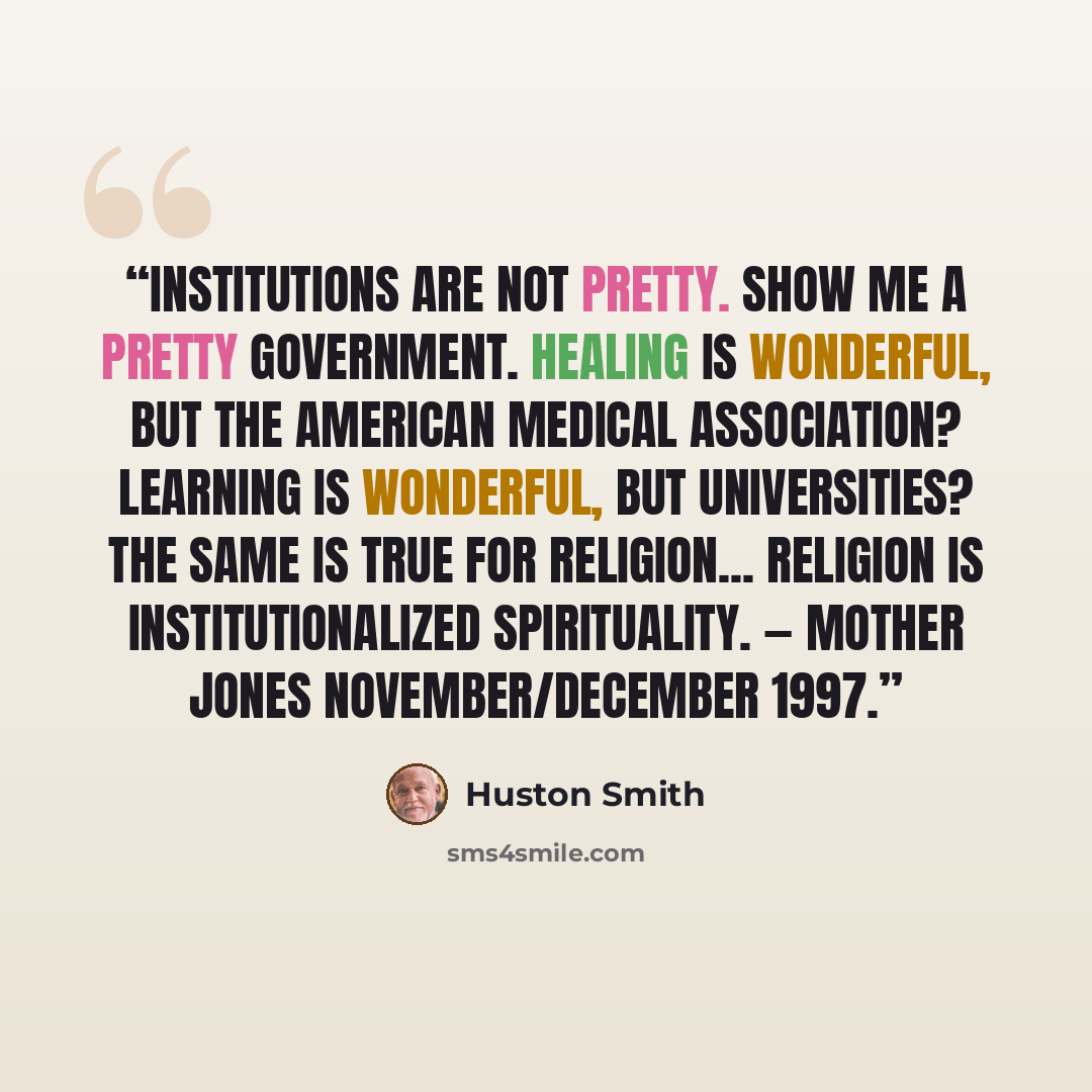 “Institutions are not pretty. Show me a pretty government. Healing is wonderful, but the American Medical Association? Learning is wonderful, but universities? The same is true for religion... religion is institutionalized spirituality. — Mother Jones November/December 1997.” quote by Huston Smith