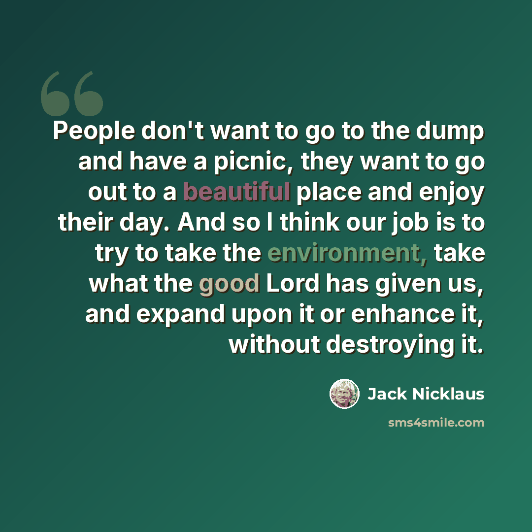 “People don't want to go to the dump and have a picnic, they want to go out to a beautiful place and enjoy their day. And so I think our job is to try to take the environment, take what the good Lord has given us, and expand upon it or enhance it, without destroying it.” quote by Jack Nicklaus