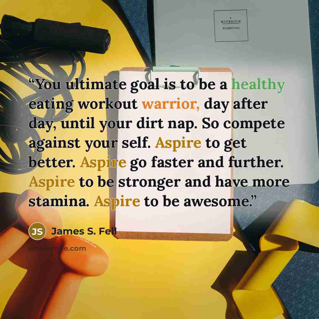“You ultimate goal is to be a healthy eating workout warrior, day after day, until your dirt nap. So compete against your self. Aspire to get better. Aspire go faster and further. Aspire to be stronger and have more stamina. Aspire to be awesome.” quote by James S. Fell