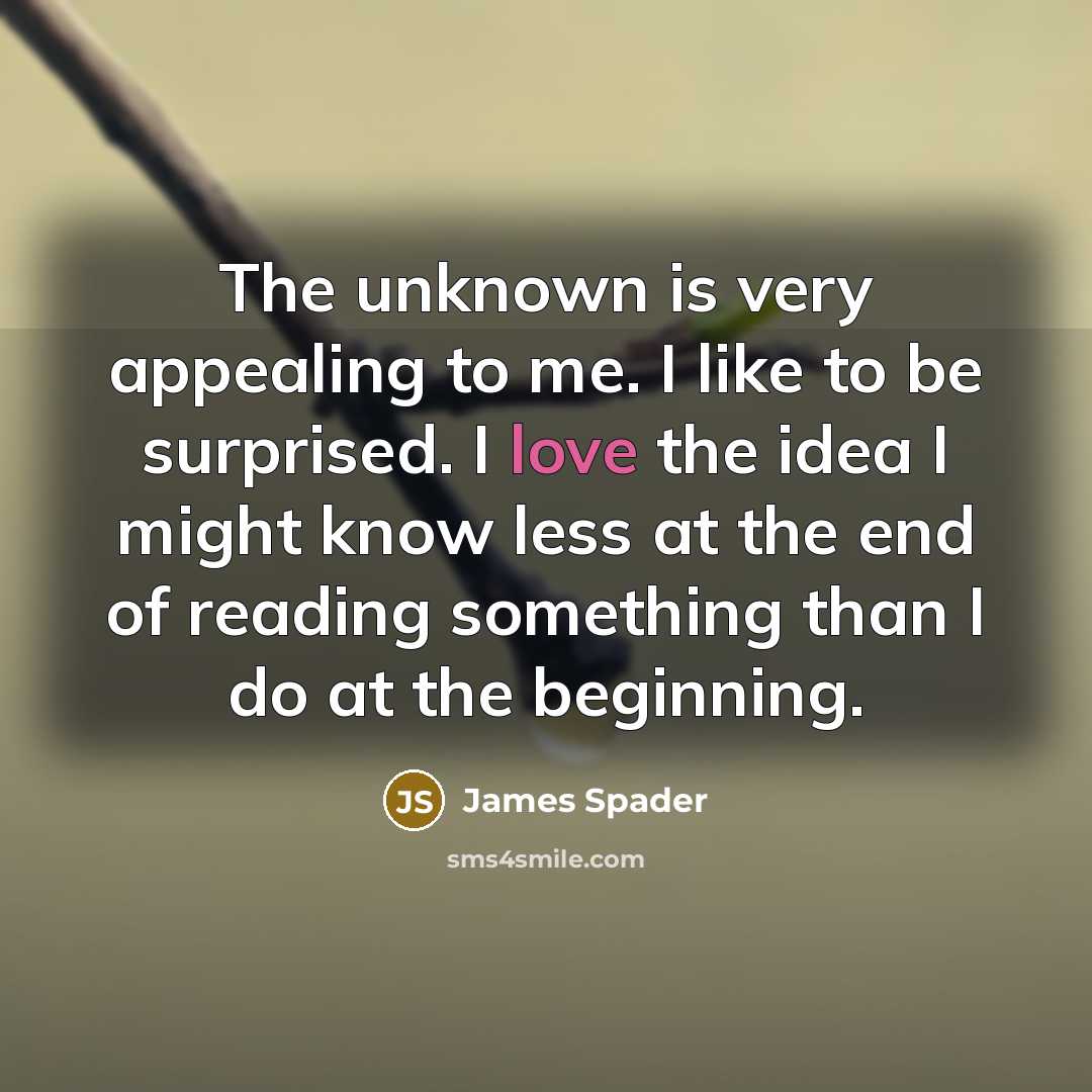 “The unknown is very appealing to me. I like to be surprised. I love the idea I might know less at the end of reading something than I do at the beginning.” quote by James Spader