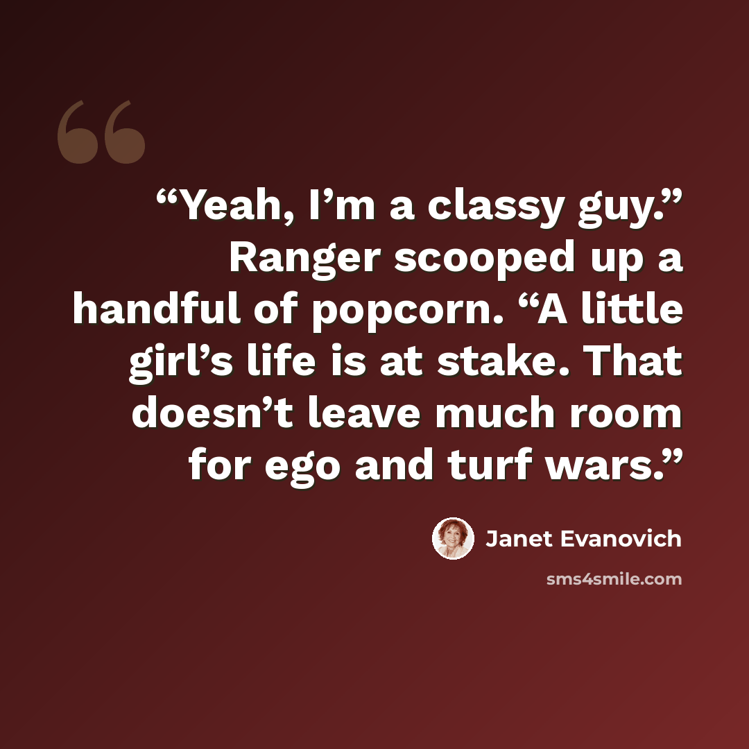 “Yeah, I’m a classy guy.” Ranger scooped up a handful of popcorn. “A little girl’s life is at stake. That doesn’t leave much room for ego and turf wars.” quote by Janet Evanovich