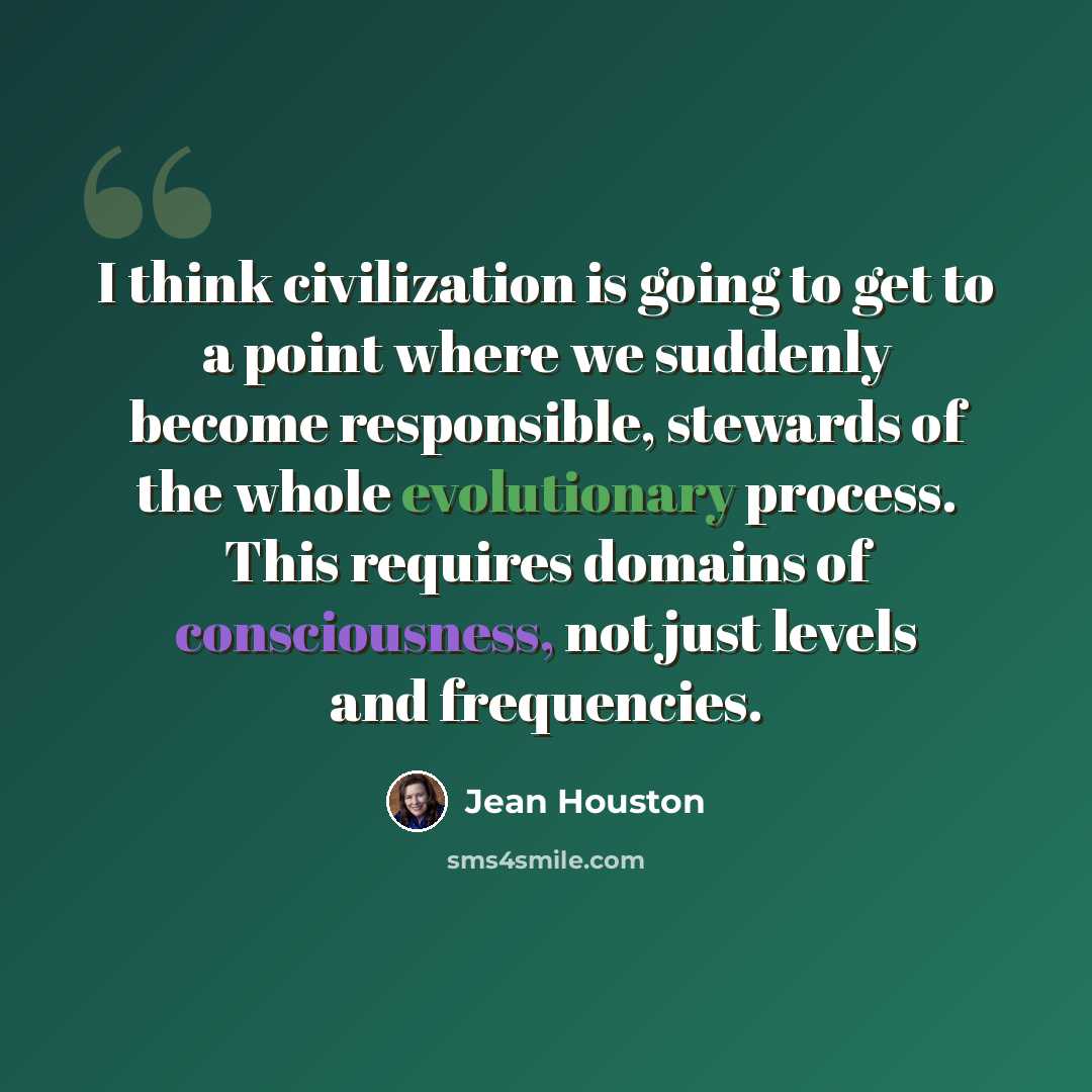 “I think civilization is going to get to a point where we suddenly become responsible, stewards of the whole evolutionary process. This requires domains of consciousness, not just levels and frequencies.” quote by Jean Houston