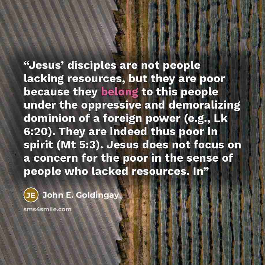 “Jesus’ disciples are not people lacking resources, but they are poor because they belong to this people under the oppressive and demoralizing dominion of a foreign power (e.g., Lk 6:20). They are indeed thus poor in spirit (Mt 5:3). Jesus does not focus on a concern for the poor in the sense of…” quote by John E. Goldingay