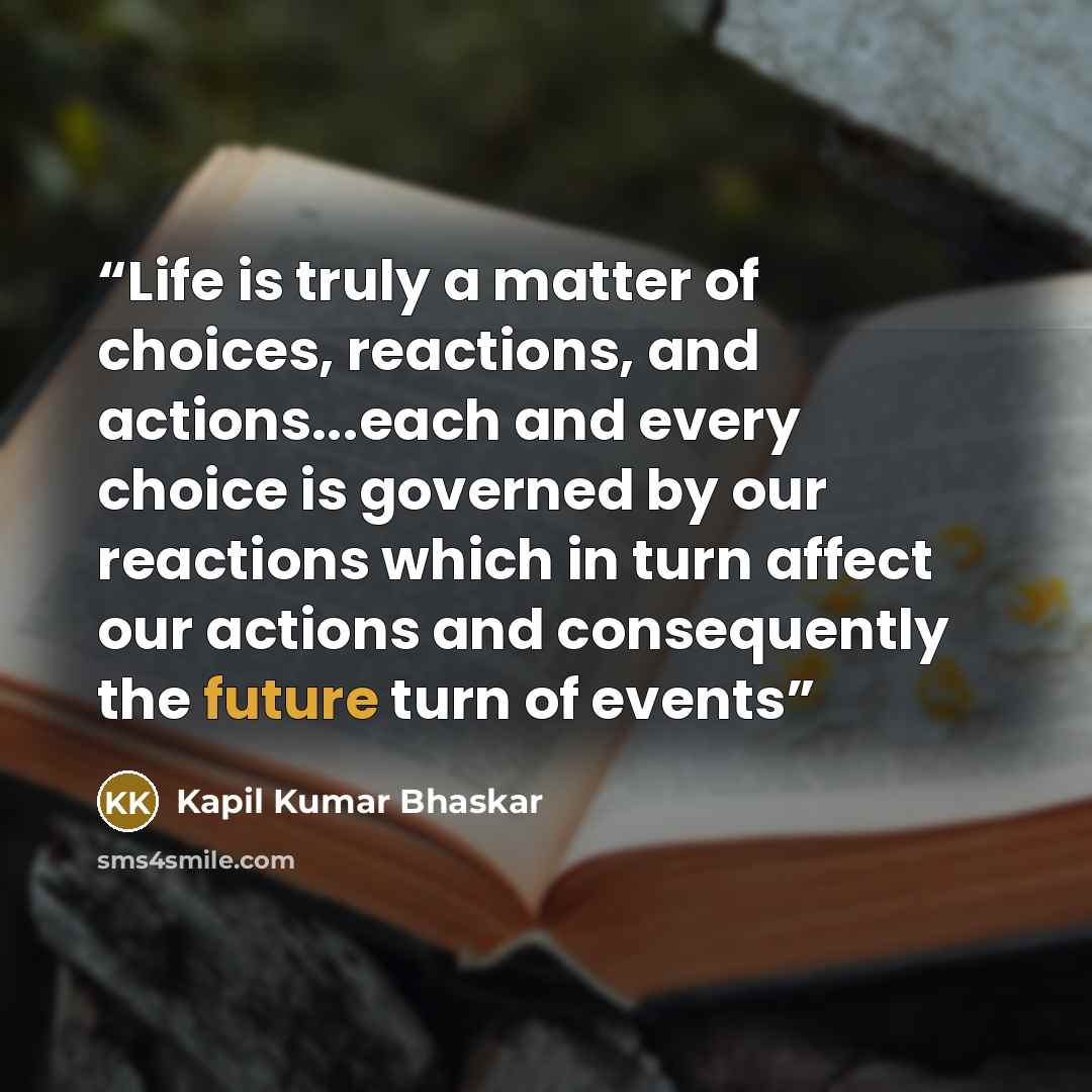 “Life is truly a matter of choices, reactions, and actions...each and every choice is governed by our reactions which in turn affect our actions and consequently the future turn of events” quote by Kapil Kumar bhaskar