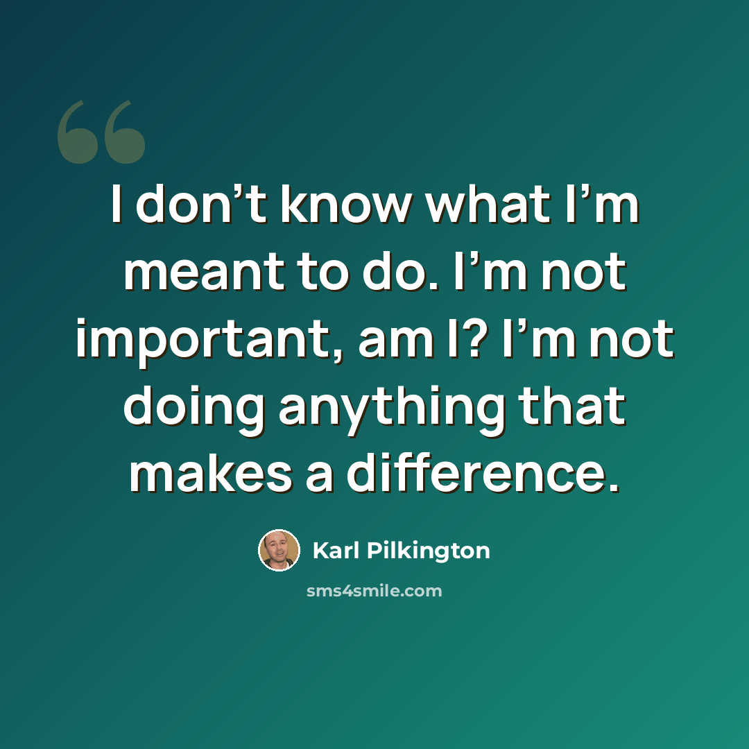 “I don't know what I'm meant to do. I'm not important, am I? I'm not doing anything that makes a difference.” quote by Karl Pilkington