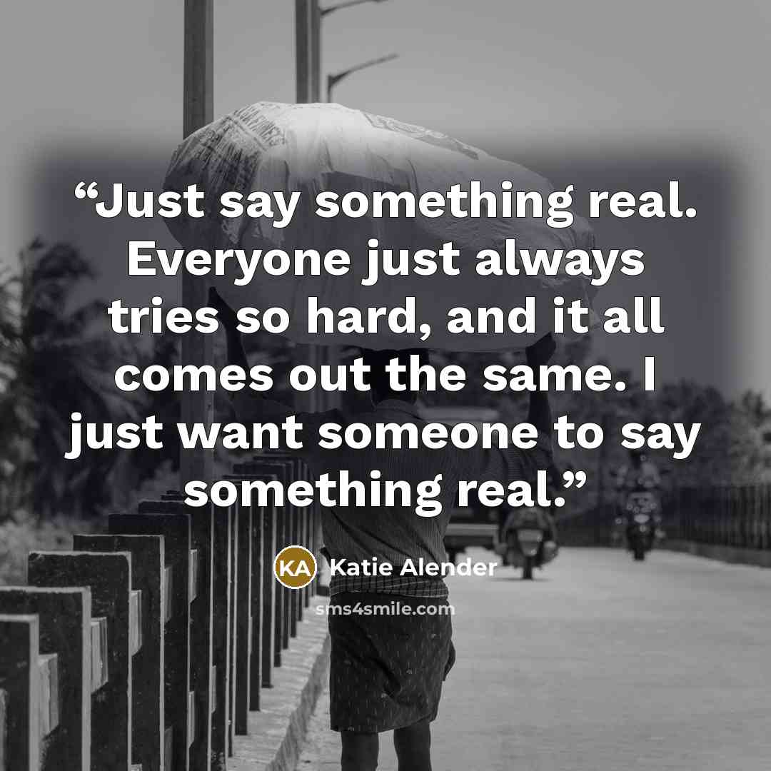 “Just say something real. Everyone just always tries so hard, and it all comes out the same. I just want someone to say something real.” quote by Katie Alender
