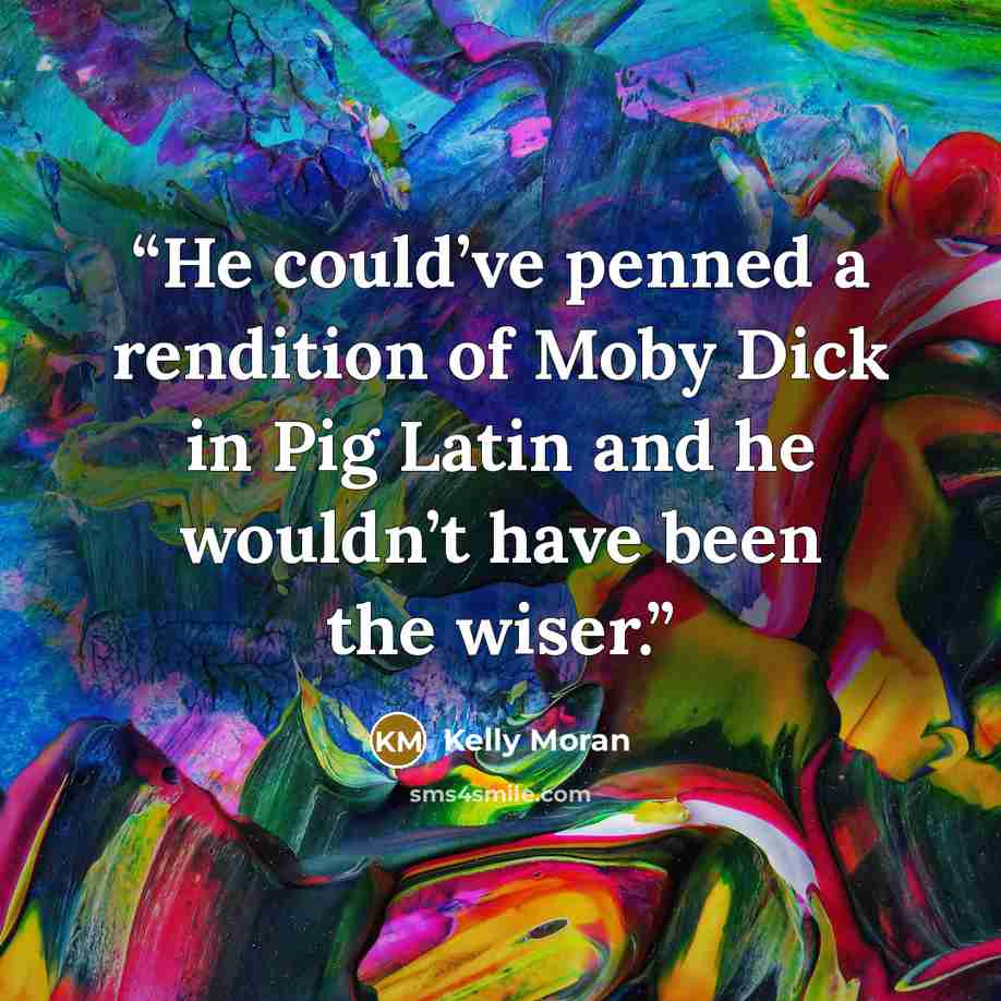 “He could’ve penned a rendition of Moby Dick in Pig Latin and he wouldn’t have been the wiser.” quote by Kelly Moran