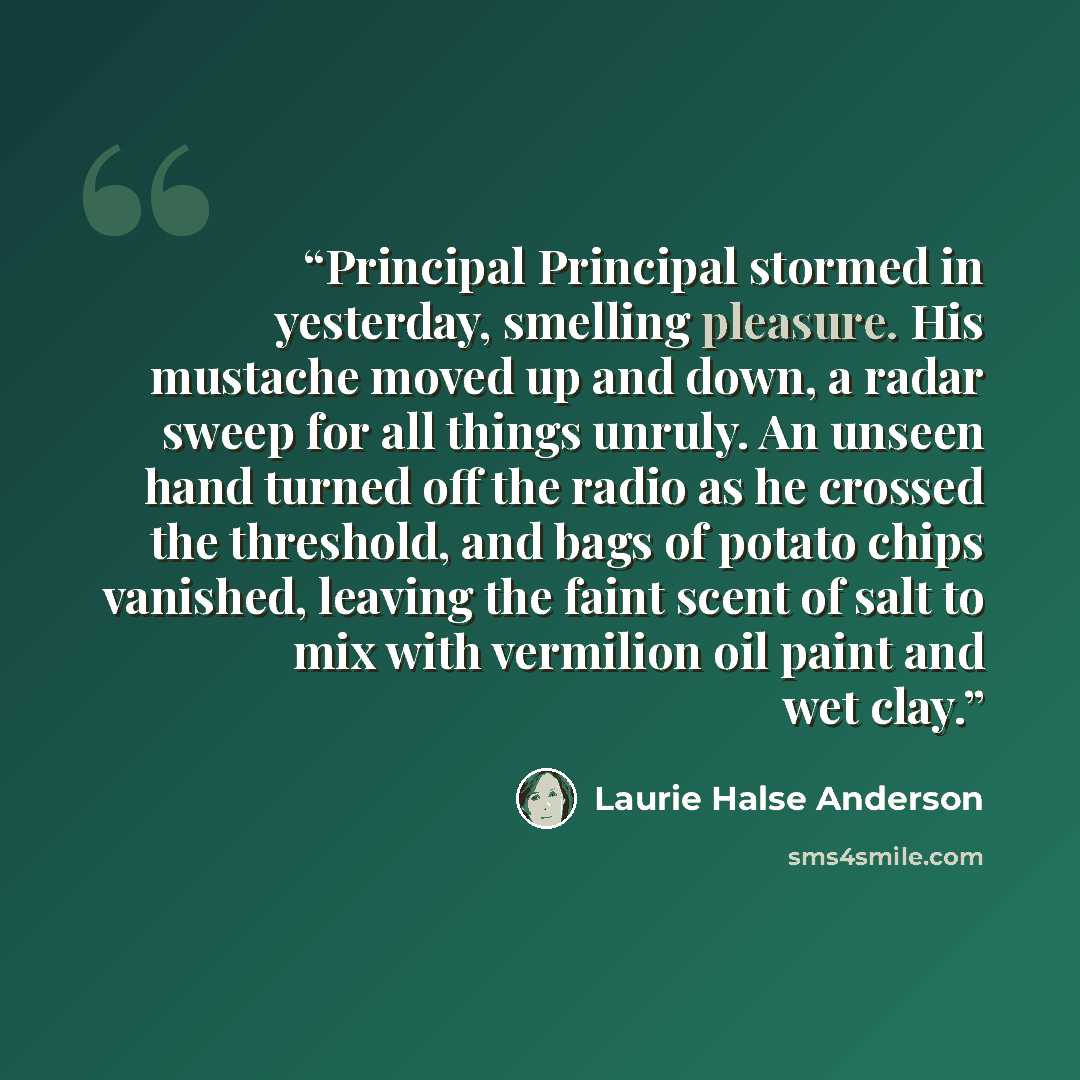 “Principal Principal stormed in yesterday, smelling pleasure. His mustache moved up and down, a radar sweep for all things unruly. An unseen hand turned off the radio as he crossed the threshold, and bags of potato chips vanished, leaving the faint scent of salt to mix with vermilion oil paint and…” quote by Laurie Halse Anderson