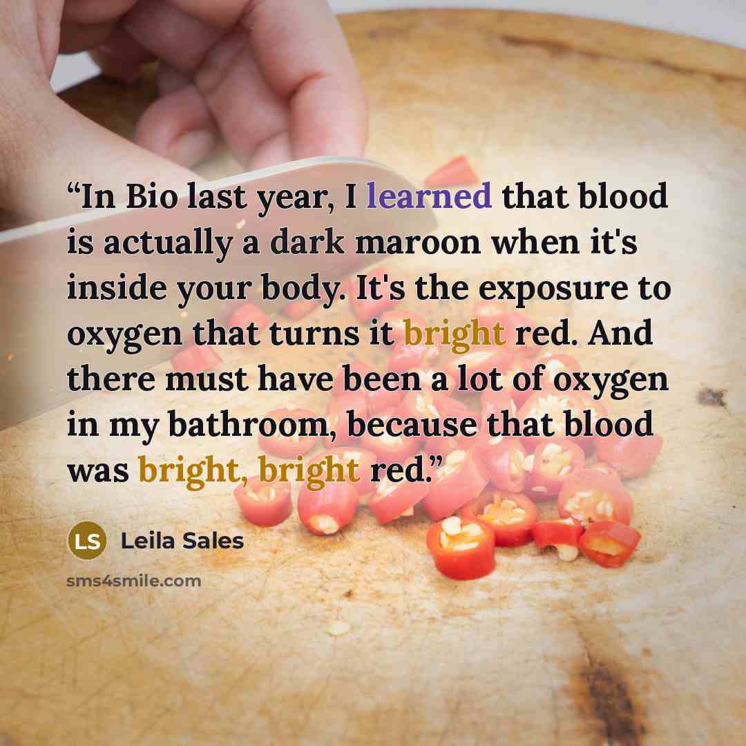 “In Bio last year, I learned that blood is actually a dark maroon when it's inside your body. It's the exposure to oxygen that turns it bright red. And there must have been a lot of oxygen in my bathroom, because that blood was bright, bright red.” quote by Leila Sales