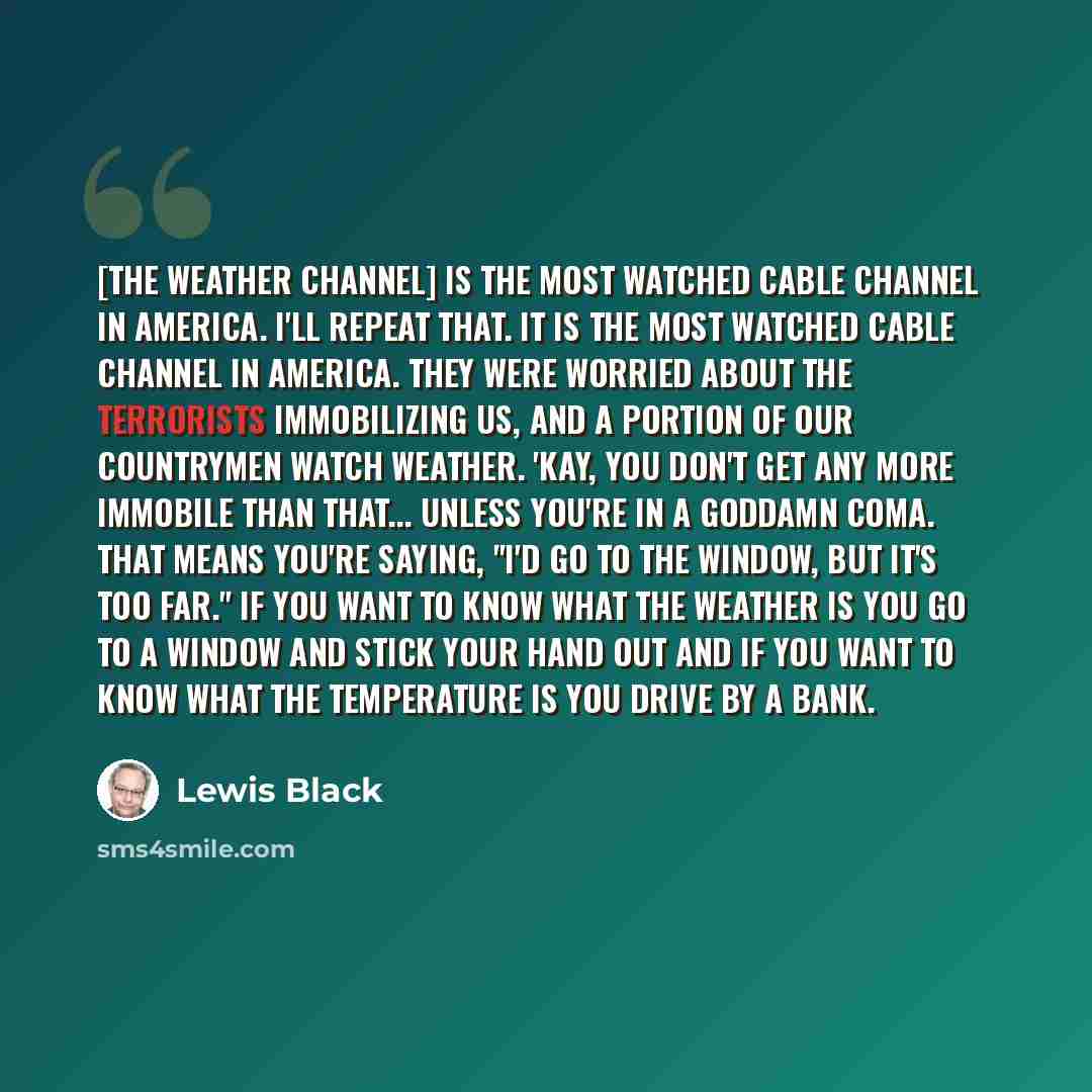 “[The Weather Channel] is the most watched cable channel in America. I'll repeat that. It is the most watched cable channel in America. They were worried about the terrorists immobilizing us, and a portion of our countrymen watch weather. 'Kay, you don't get any more immobile than that... unless…” quote by Lewis Black