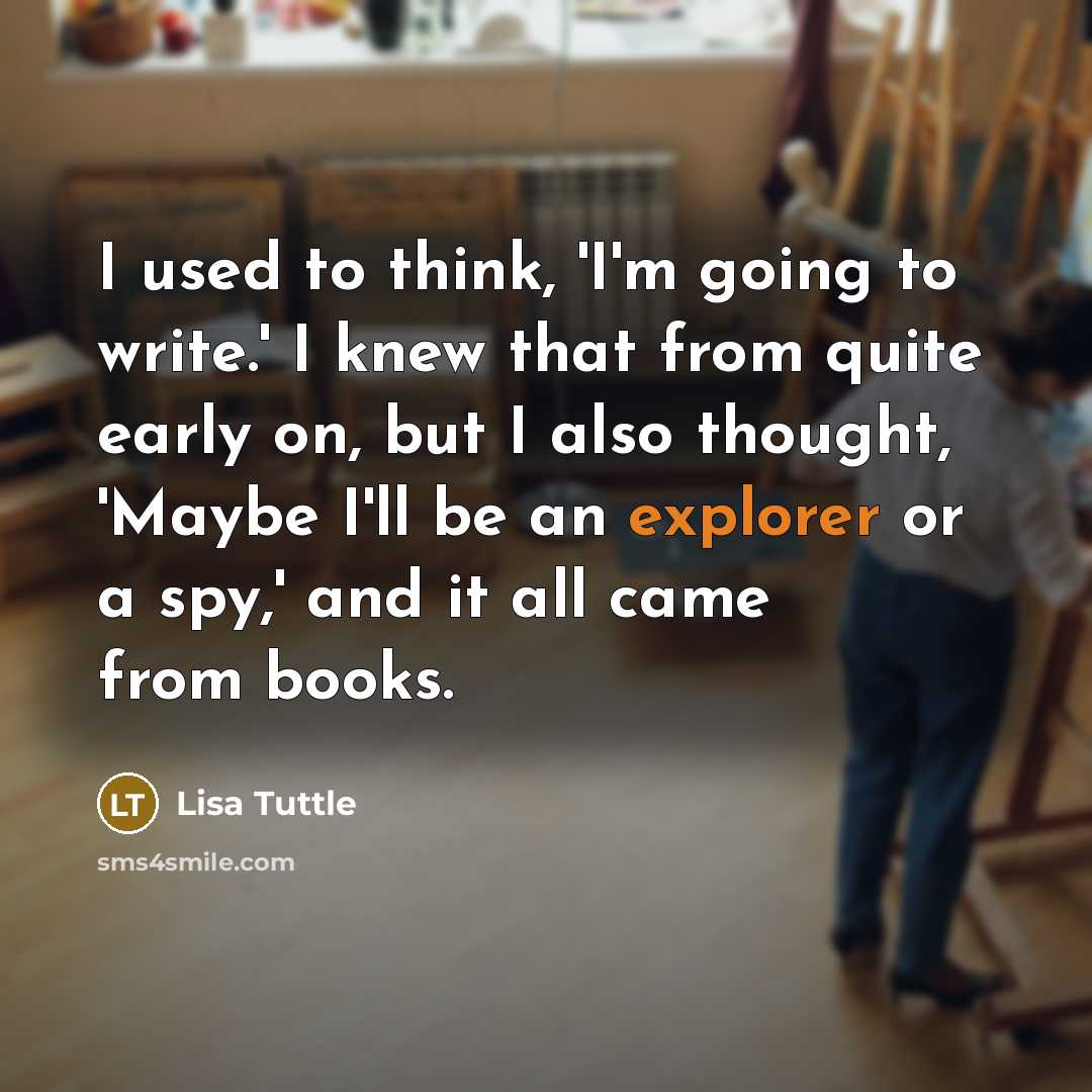 “I used to think, 'I'm going to write.' I knew that from quite early on, but I also thought, 'Maybe I'll be an explorer or a spy,' and it all came from books.” quote by Lisa Tuttle