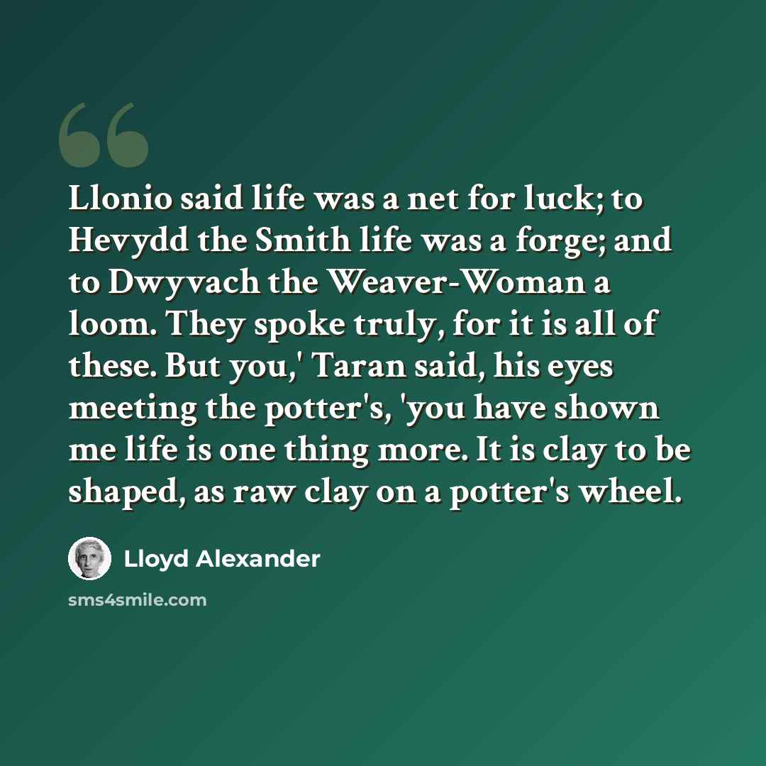 “Llonio said life was a net for luck; to Hevydd the Smith life was a forge; and to Dwyvach the Weaver-Woman a loom. They spoke truly, for it is all of these. But you,' Taran said, his eyes meeting the potter's, 'you have shown me life is one thing more. It is clay to be shaped, as raw clay on a…” quote by Lloyd Alexander