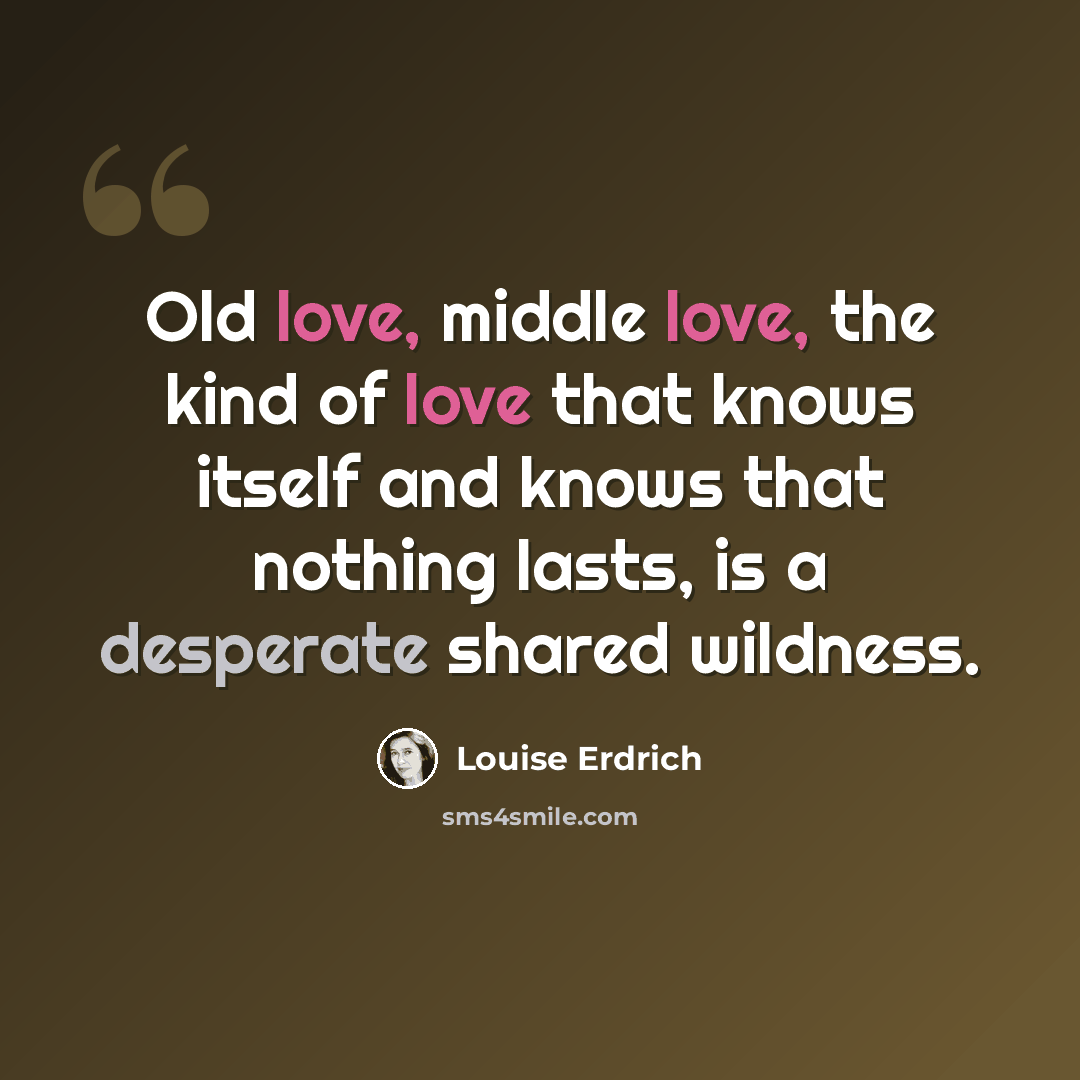 “Old love, middle love, the kind of love that knows itself and knows that nothing lasts, is a desperate shared wildness.” quote by Louise Erdrich