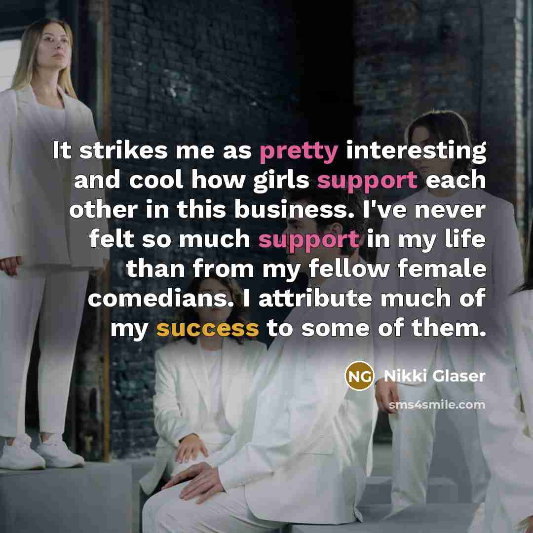 “It strikes me as pretty interesting and cool how girls support each other in this business. I've never felt so much support in my life than from my fellow female comedians. I attribute much of my success to some of them.” quote by Nikki Glaser