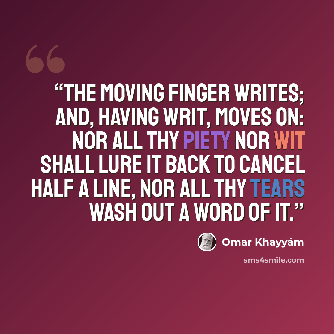 “The Moving Finger writes; and, having writ, Moves on: nor all thy Piety nor Wit Shall lure it back to cancel half a Line, Nor all thy Tears wash out a Word of it.” quote by Omar Khayyám