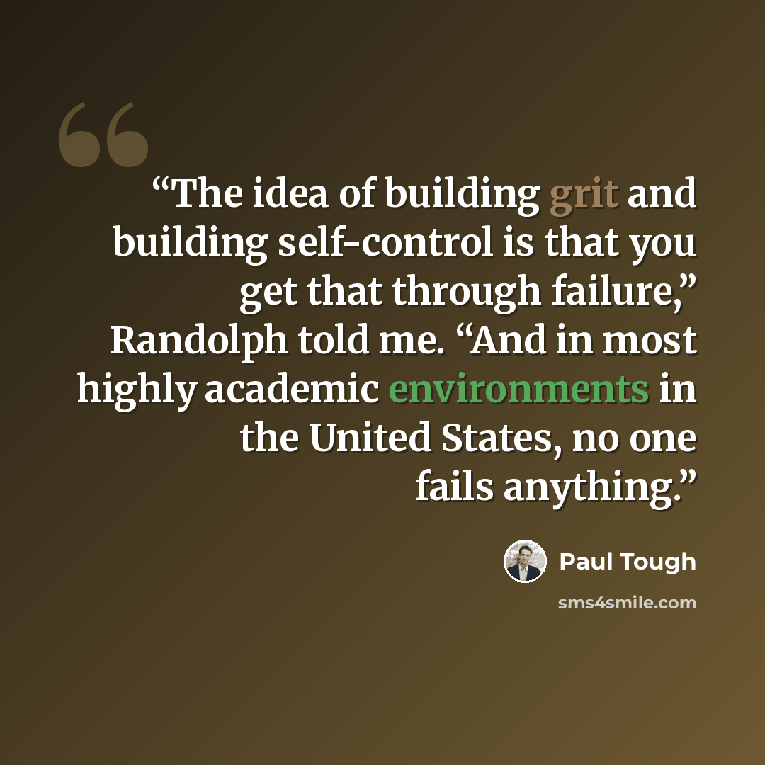 “The idea of building grit and building self-control is that you get that through failure,” Randolph told me. “And in most highly academic environments in the United States, no one fails anything.” quote by Paul Tough