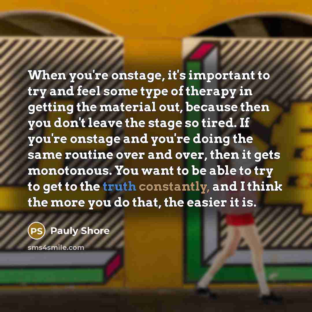 “When you're onstage, it's important to try and feel some type of therapy in getting the material out, because then you don't leave the stage so tired. If you're onstage and you're doing the same routine over and over, then it gets monotonous. You want to be able to try to get to the truth…” quote by Pauly Shore