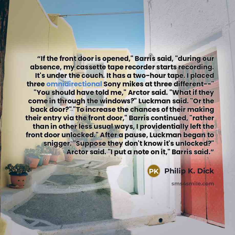 “If the front door is opened," Barris said, "during our absence, my cassette tape recorder starts recording. It's under the couch. It has a two-hour tape. I placed three omnidirectional Sony mikes at three different--" "You should have told me," Arctor said. "What if they come in through the…” quote by Philip K. Dick