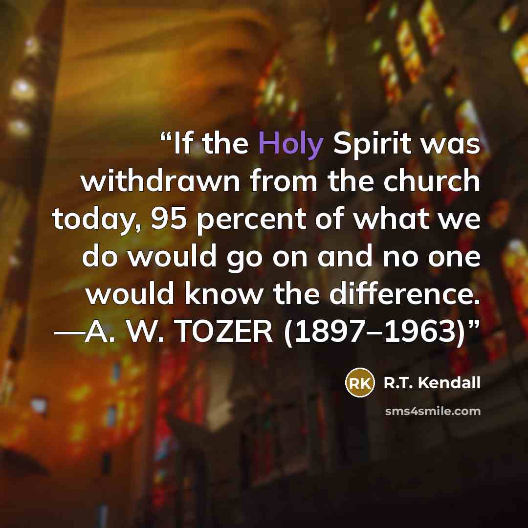 “If the Holy Spirit was withdrawn from the church today, 95 percent of what we do would go on and no one would know the difference. —A. W. TOZER (1897–1963)” quote by R.T. Kendall