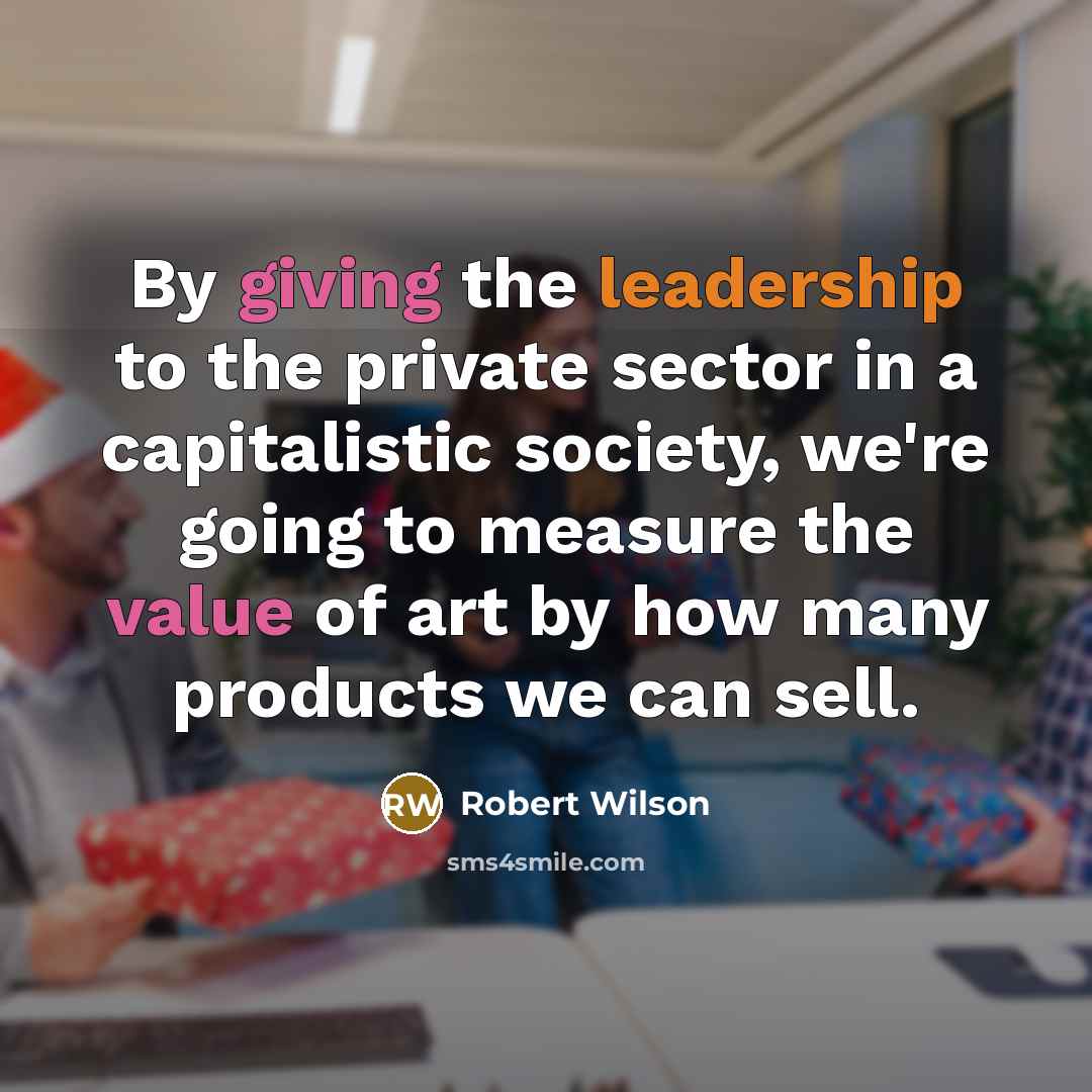 “By giving the leadership to the private sector in a capitalistic society, we're going to measure the value of art by how many products we can sell.” quote by Robert Wilson