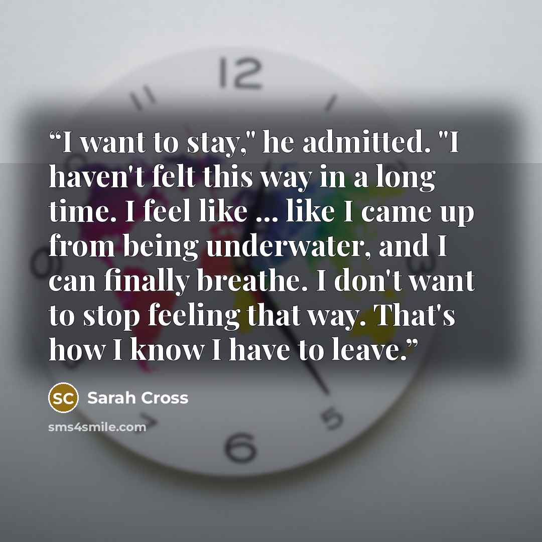 “I want to stay," he admitted. "I haven't felt this way in a long time. I feel like ... like I came up from being underwater, and I can finally breathe. I don't want to stop feeling that way. That's how I know I have to leave.” quote by Sarah Cross