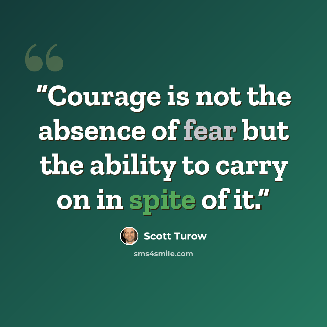 “Courage is not the absence of fear but the ability to carry on in spite of it.” quote by Scott Turow
