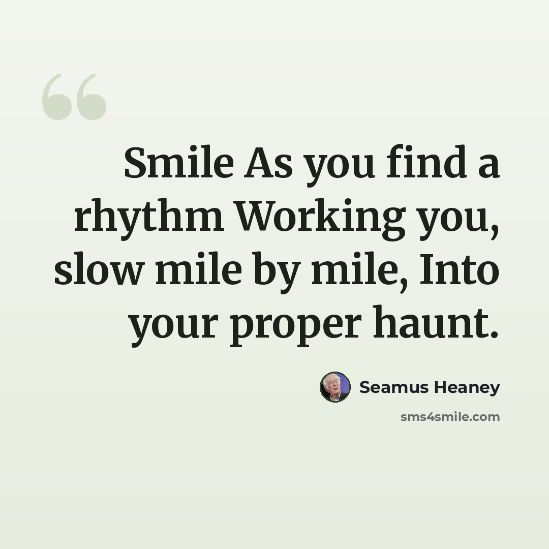 “Smile As you find a rhythm Working you, slow mile by mile, Into your proper haunt.” quote by Seamus Heaney
