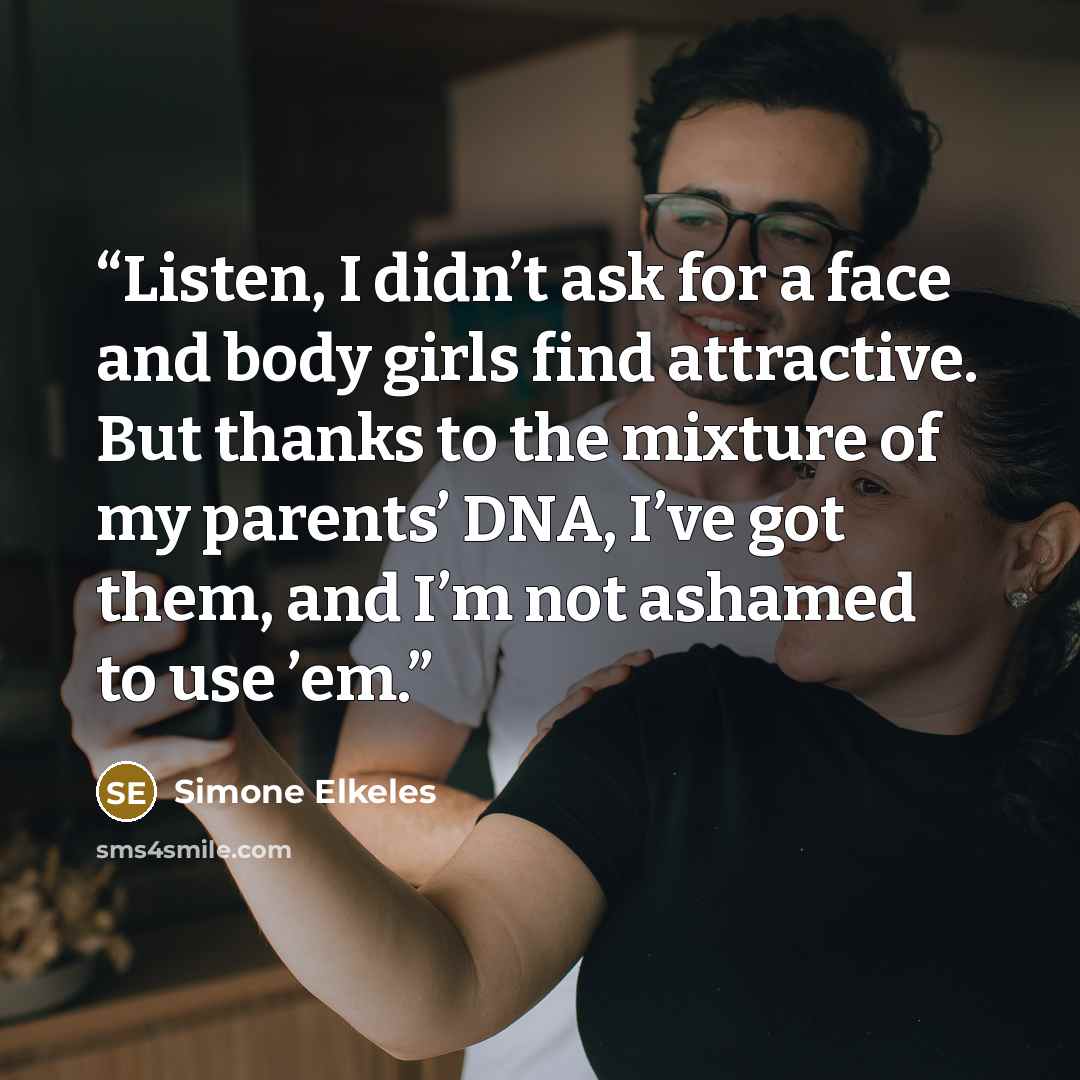 “Listen, I didn’t ask for a face and body girls find attractive. But thanks to the mixture of my parents’ DNA, I’ve got them, and I’m not ashamed to use ’em.” quote by Simone Elkeles
