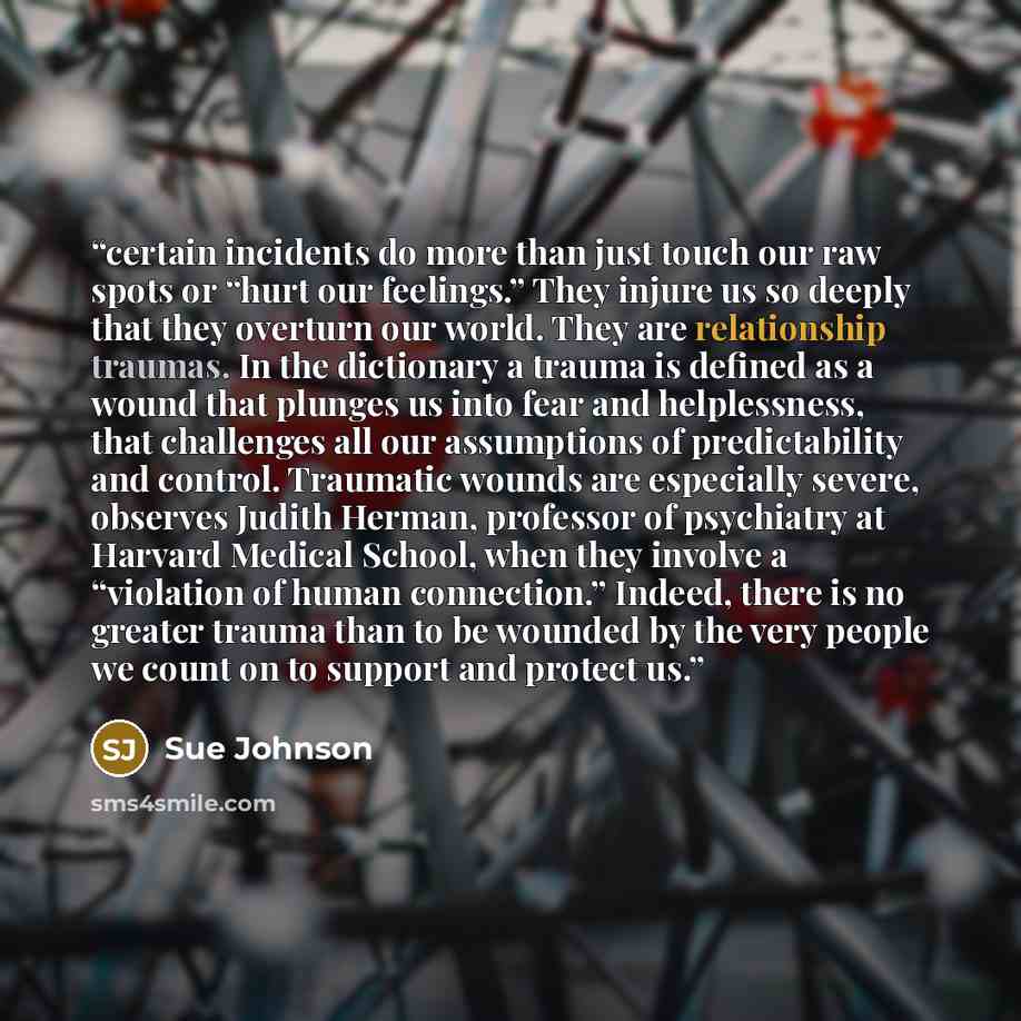 “certain incidents do more than just touch our raw spots or “hurt our feelings.” They injure us so deeply that they overturn our world. They are relationship traumas. In the dictionary a trauma is defined as a wound that plunges us into fear and helplessness, that challenges all our assumptions of…” quote by Sue Johnson