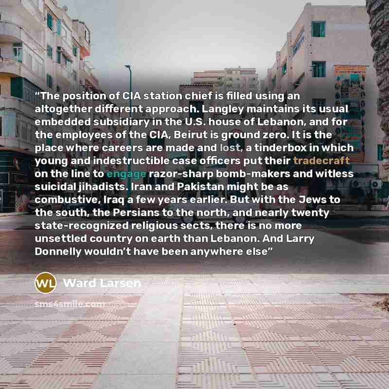 “The position of CIA station chief is filled using an altogether different approach. Langley maintains its usual embedded subsidiary in the U.S. house of Lebanon, and for the employees of the CIA, Beirut is ground zero. It is the place where careers are made and lost, a tinderbox in which young and…” quote by Ward Larsen