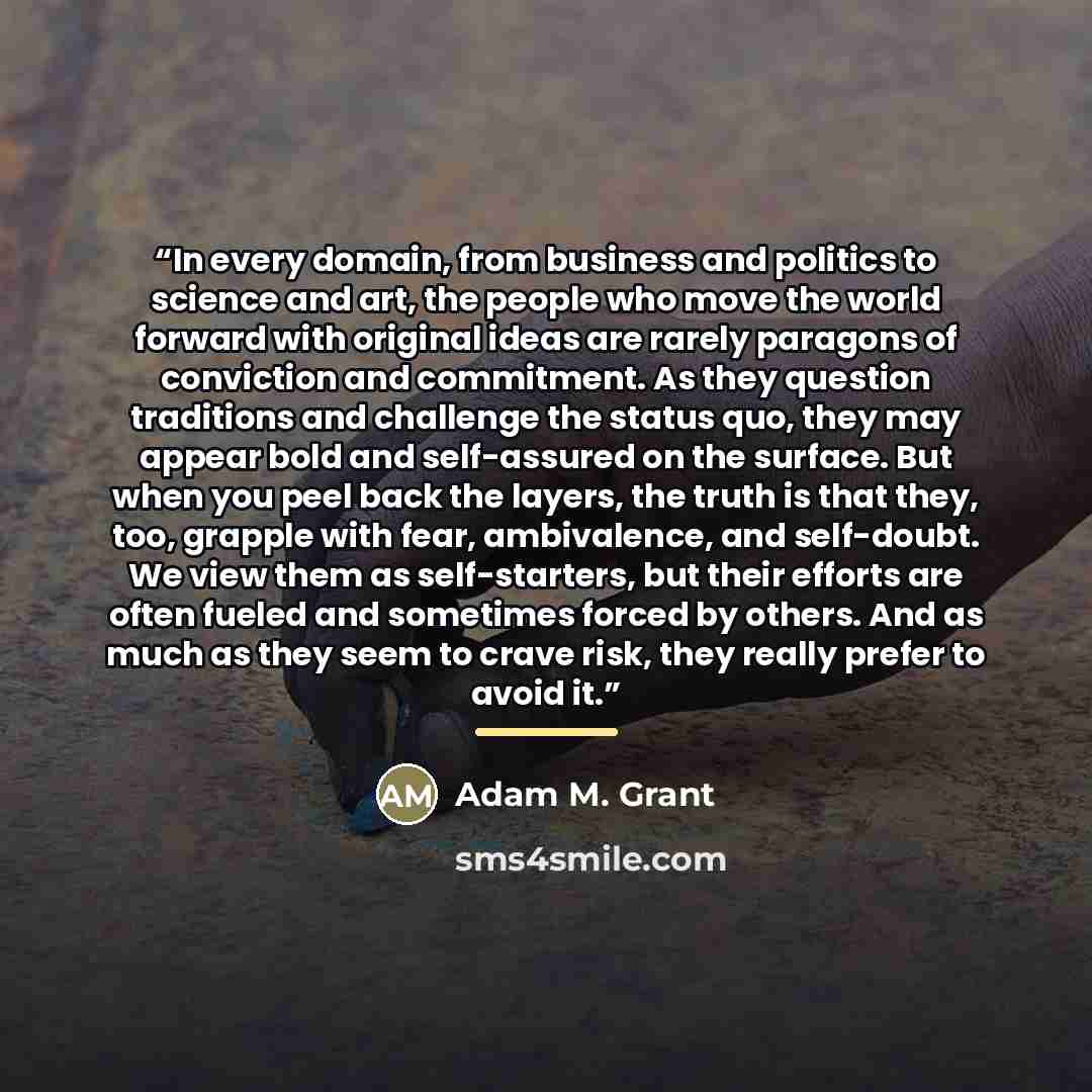 “In every domain, from business and politics to science and art, the people who move the world forward with original ideas are rarely paragons of conviction and commitment. As they question traditions and challenge the status quo, they may appear bold and self-assured on the surface. But when you…” quote by Adam M. Grant