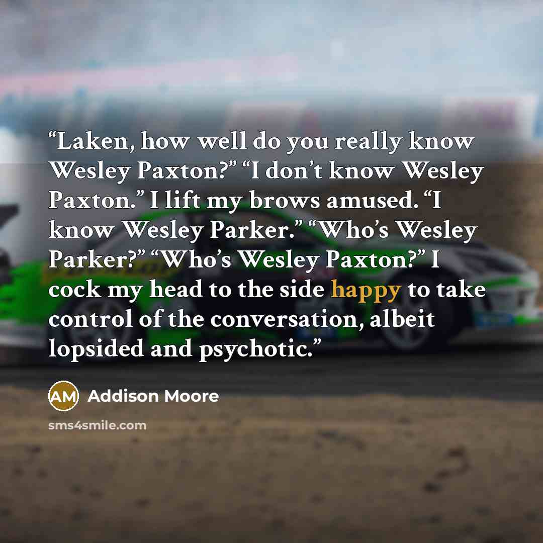 “Laken, how well do you really know Wesley Paxton?” “I don’t know Wesley Paxton.” I lift my brows amused. “I know Wesley Parker.” “Who’s Wesley Parker?” “Who’s Wesley Paxton?” I cock my head to the side happy to take control of the conversation, albeit lopsided and psychotic.” quote by Addison Moore