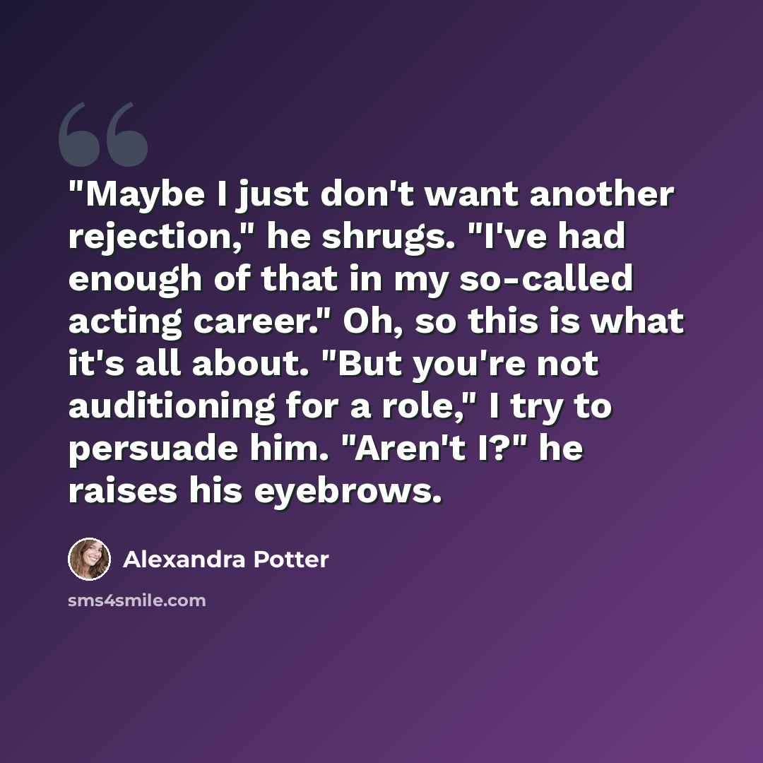 “"Maybe I just don't want another rejection," he shrugs. "I've had enough of that in my so-called acting career." Oh, so this is what it's all about. "But you're not auditioning for a role," I try to persuade him. "Aren't I?" he raises his eyebrows.” quote by Alexandra Potter