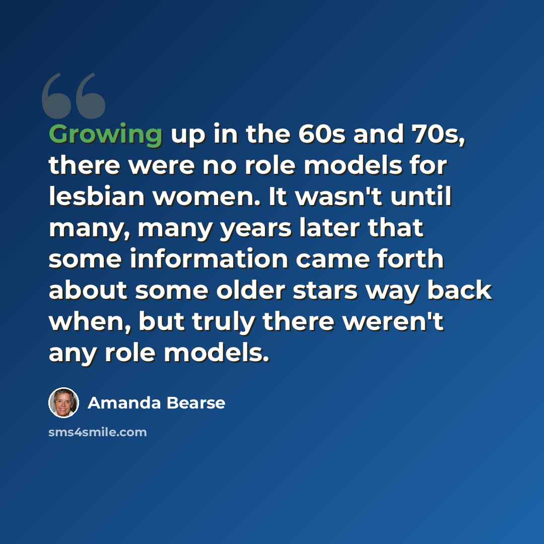 “Growing up in the 60s and 70s, there were no role models for lesbian women. It wasn't until many, many years later that some information came forth about some older stars way back when, but truly there weren't any role models.” quote by Amanda Bearse