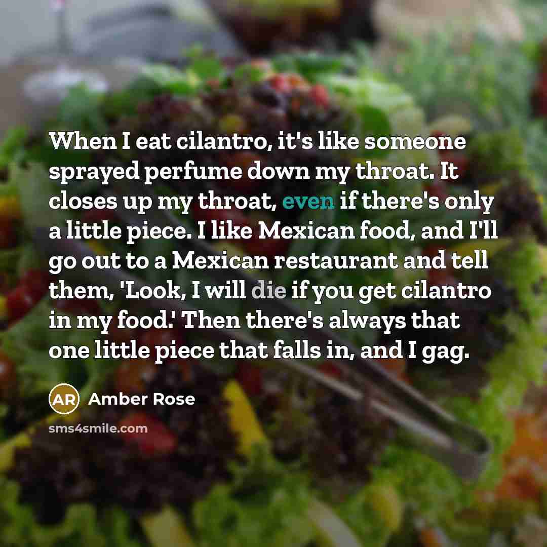 “When I eat cilantro, it's like someone sprayed perfume down my throat. It closes up my throat, even if there's only a little piece. I like Mexican food, and I'll go out to a Mexican restaurant and tell them, 'Look, I will die if you get cilantro in my food.' Then there's always that one little…” quote by Amber Rose