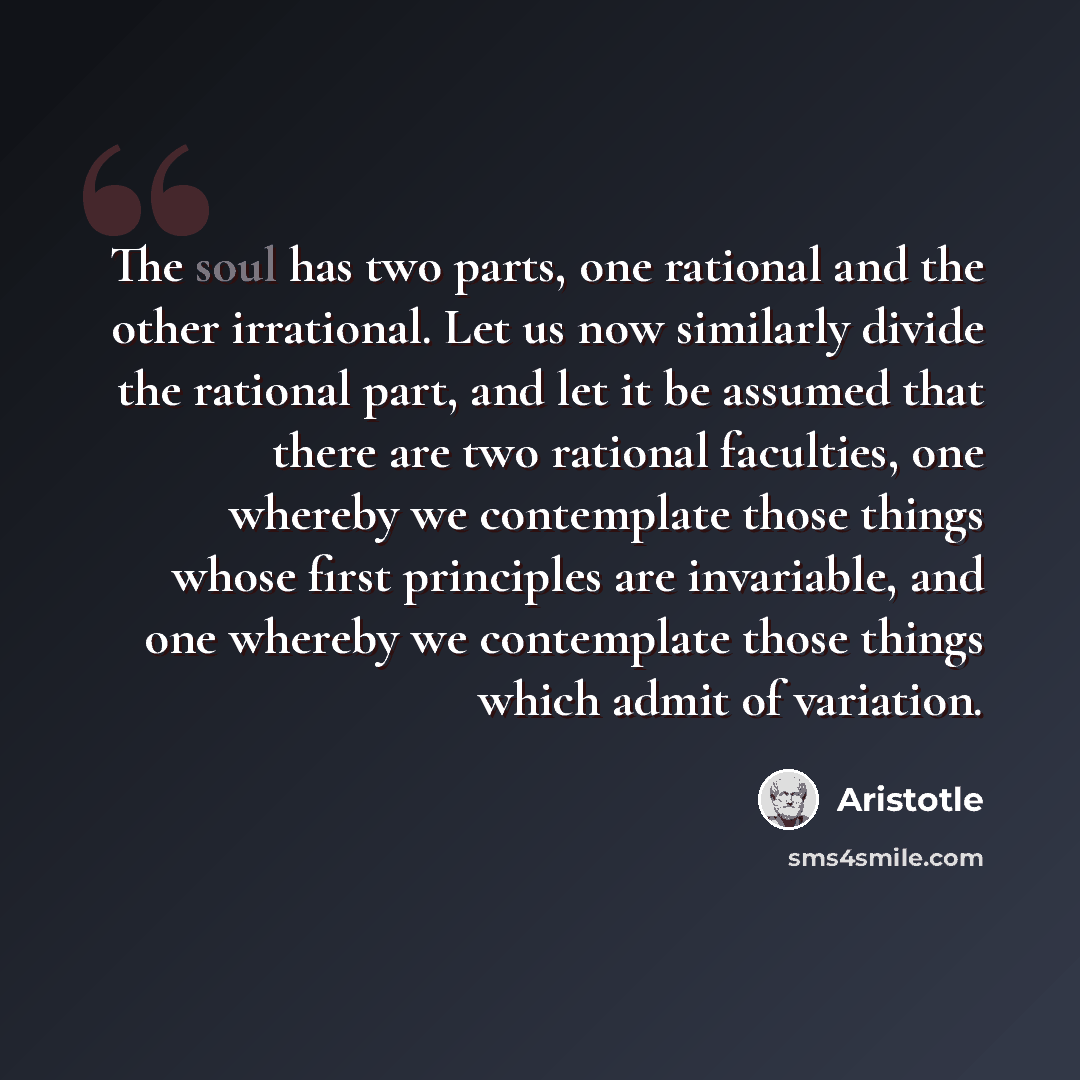 “The soul has two parts, one rational and the other irrational. Let us now similarly divide the rational part, and let it be assumed that there are two rational faculties, one whereby we contemplate those things whose first principles are invariable, and one whereby we contemplate those things…” quote by Aristotle
